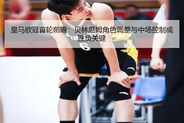 皇马欧冠首轮前瞻：贝林厄姆角色调整与中场控制成胜负关键