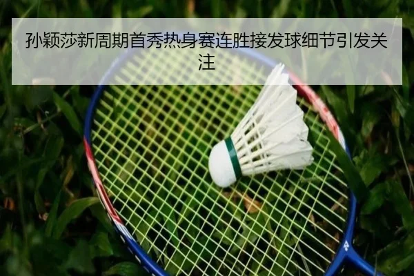 孙颖莎新周期首秀热身赛连胜接发球细节引发关注